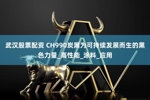 武汉股票配资 CH990炭黑为可持续发展而生的黑色力量_高性能_涂料_应用