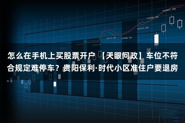 怎么在手机上买股票开户 【天眼问政】车位不符合规定难停车？贵阳保利·时代小区准住户要退房
