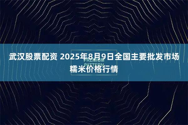 武汉股票配资 2025年8月9日全国主要批发市场糯米价格行情