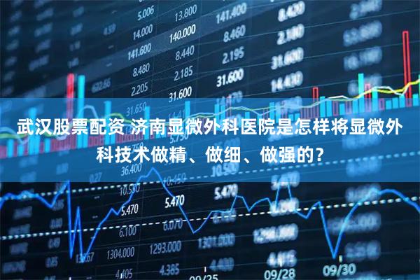 武汉股票配资 济南显微外科医院是怎样将显微外科技术做精、做细、做强的？
