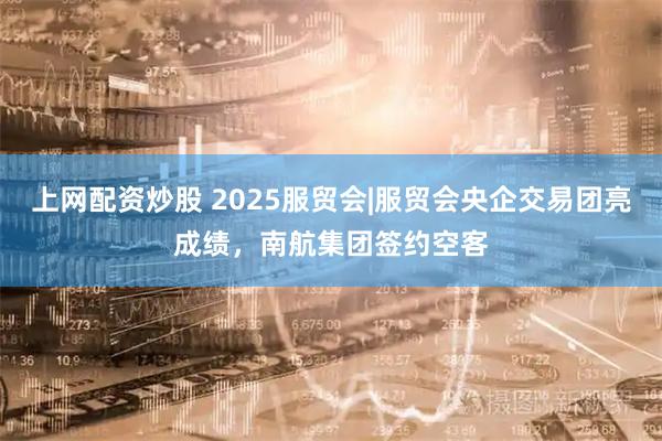 上网配资炒股 2025服贸会|服贸会央企交易团亮成绩，南航集团签约空客