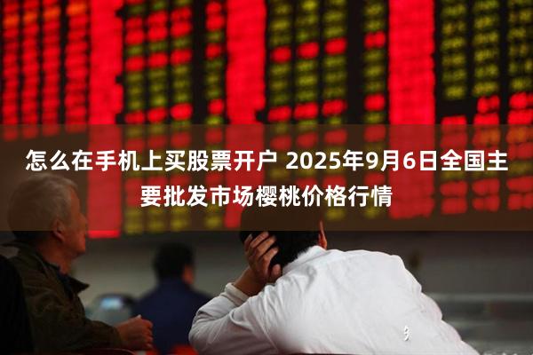 怎么在手机上买股票开户 2025年9月6日全国主要批发市场樱桃价格行情