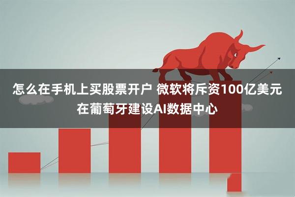 怎么在手机上买股票开户 微软将斥资100亿美元在葡萄牙建设AI数据中心