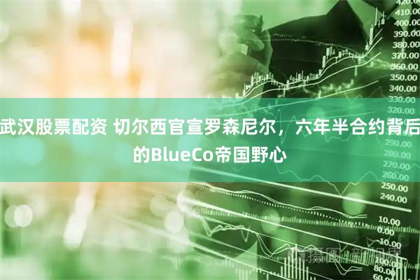 武汉股票配资 切尔西官宣罗森尼尔，六年半合约背后的BlueCo帝国野心
