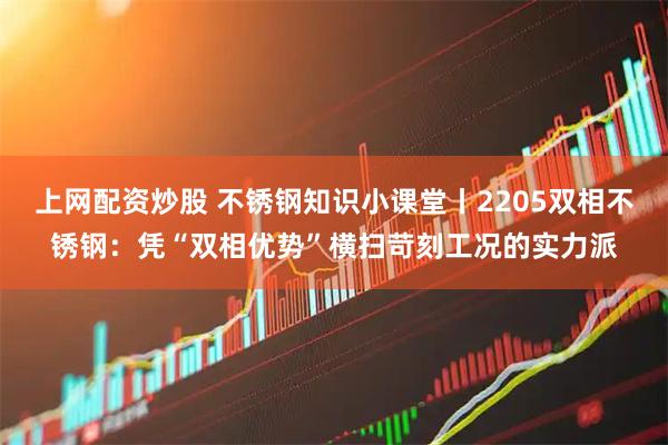 上网配资炒股 不锈钢知识小课堂丨2205双相不锈钢：凭“双相优势”横扫苛刻工况的实力派
