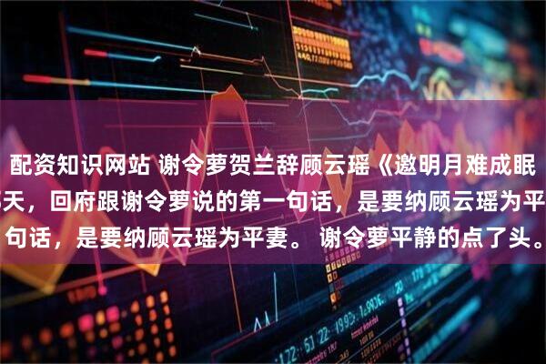 配资知识网站 谢令萝贺兰辞顾云瑶《邀明月难成眠》 　贺兰辞官拜丞相那天，回府跟谢令萝说的第一句话，是要纳顾云瑶为平妻。 　　谢令萝平静的点了头。