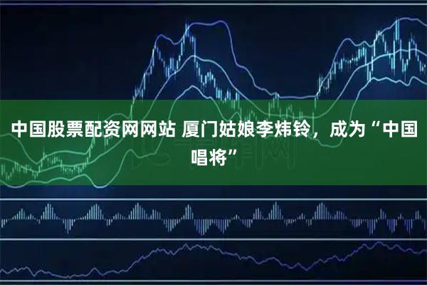 中国股票配资网网站 厦门姑娘李炜铃，成为“中国唱将”