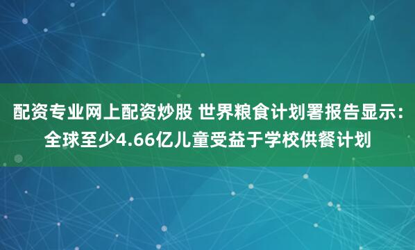 配资专业网上配资炒股 世界粮食计划署报告显示：全球至少4.66亿儿童受益于学校供餐计划