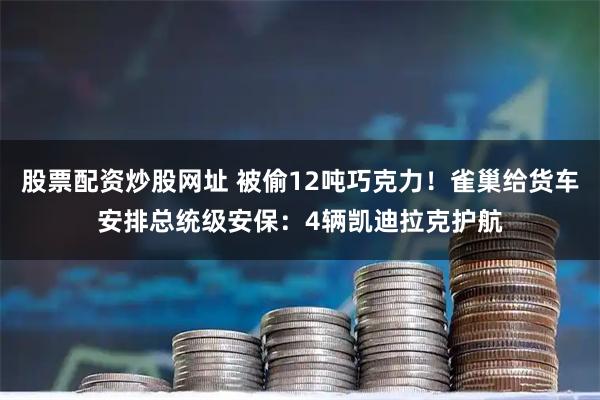 股票配资炒股网址 被偷12吨巧克力！雀巢给货车安排总统级安保：4辆凯迪拉克护航